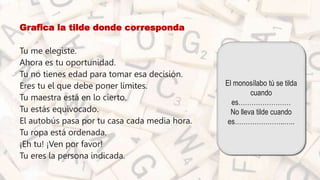 • Grafica la tilde donde corresponda
• Tu me elegiste.
• Ahora es tu oportunidad.
• Tu no tienes edad para tomar esa decisión.
• Eres tu el que debe poner límites.
• Tu maestra está en lo cierto.
• Tu estás equivocado.
• El autobús pasa por tu casa cada media hora.
• Tu ropa está ordenada.
• ¡Eh tu! ¡Ven por favor!
• Tu eres la persona indicada.
El monosílabo tú se tilda
cuando
es……………………
No lleva tilde cuando
es…………………..…..
 