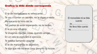 • Grafica la tilde donde corresponda
• El te de hierbabuena es refrescante.
• Te voy a contar un secreto, no le digas a nadie.
• Me encanta la hora del te.
• Tus padres te están esperando, no te tardes.
• El te es una infusión.
• Te imaginas muchas cosas, querido amigo.
• En un rato te explicaré el ejercicio.
• Te estaba llamando anoche.
• El te de manzanilla es digestivo.
• Te dije que me hicieras caso, pero no lo hiciste.
El monosílabo té se tilda
cuando
es……………………
No lleva tilde cuando
es…………………..…..
 