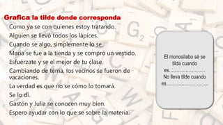 Grafica la tilde donde corresponda
• Como ya se con quienes estoy tratando.
• Alguien se llevó todos los lápices.
• Cuando se algo, simplemente lo se.
• María se fue a la tienda y se compró un vestido.
• Esfuérzate y se el mejor de tu clase.
• Cambiando de tema, los vecinos se fueron de
vacaciones.
• La verdad es que no se cómo lo tomará.
• Se lo di.
• Gastón y Julia se conocen muy bien.
• Espero ayudar con lo que se sobre la materia.
El monosílabo sé se
tilda cuando
es……………………
No lleva tilde cuando
es…………………..…..
 