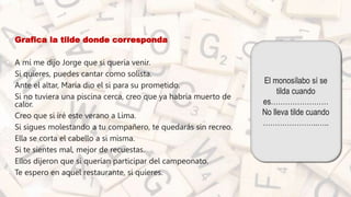 • Grafica la tilde donde corresponda
• A mí me dijo Jorge que si quería venir.
• Si quieres, puedes cantar como solista.
• Ante el altar, María dio el si para su prometido.
• Si no tuviera una piscina cerca, creo que ya habría muerto de
calor.
• Creo que si iré este verano a Lima.
• Si sigues molestando a tu compañero, te quedarás sin recreo.
• Ella se corta el cabello a si misma.
• Si te sientes mal, mejor de recuestas.
• Ellos dijeron que si querían participar del campeonato.
• Te espero en aquel restaurante, si quieres.
El monosílabo sí se
tilda cuando
es……………………
No lleva tilde cuando
…………………..…..
 