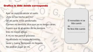 Grafica la tilde donde corresponda
• Ayer se cayó mi celular al suelo.
• ¿Esto lo has hecho por mi?
• De mi parte, estás perdonado.
• Carmen mi dentista, dice que ya no tengo caries.
• Espero que te acuerdes de mi siempre.
• Eres mi mejor amigo.
• A mi no me parece gracioso.
• He olvidado mi tarjeta de crédito.
• Javier y Juana, festejaron mi llegada.
• No podrán jugar sin mi.
El monosílabo mí se
tilda cuando
es……………………
No lleva tilde cuando
…………………..…..
 