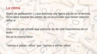 La coma
Signo de puntuación (,) que provoca una ligera pausa en la lectura.
Sirve para separar las partes de un enunciado que tienen relación
entre si
Una coma, por simple que parezca, es de vital importancia en un
texto:
No es lo mismo decir:
“Vamos a comer, niños” que “Vamos a comer niños”
 
