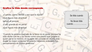 • Grafica la tilde donde corresponda
• ¿Cuando, como, donde y por que lo dijiste?
• ¡Qué figura más atractiva!
• Ignoro el porque.
• ¡Cuan grande es mi pena!
• ¡Que figura más atractiva!
• “Cuando la palabra que sale de la boca no es grata, porque ha
sido dicha con ira, y se siente como una piedra que golpea a
quien no se lo merece, en la parte del corazón en donde más
duele, es mejor contestar en cuanto hayamos ordenado los
pensamientos en forma generosa”.
Se tilda cuando
……………………
No llevan tilde
cuando……………..…..
 