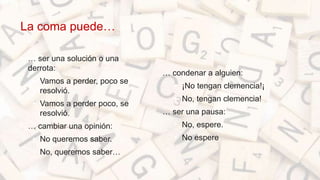 La coma puede…
• … ser una solución o una
derrota:
• Vamos a perder, poco se
resolvió.
• Vamos a perder poco, se
resolvió.
• … cambiar una opinión:
• No queremos saber.
• No, queremos saber…
… condenar a alguien:
• ¡No tengan clemencia!¡
• No, tengan clemencia!
… ser una pausa:
• No, espere.
• No espere.
 