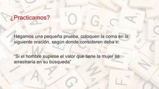¿Practicamos?
• Hagamos una pequeña prueba, coloquen la coma en la
siguiente oración, según donde consideren deba ir:
• “Si el hombre supiese el valor que tiene la mujer se
arrastraría en su búsqueda”
 