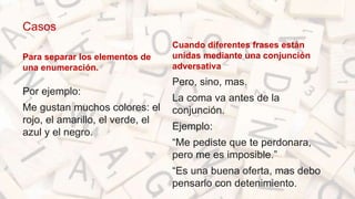 Casos
Para separar los elementos de
una enumeración.
Por ejemplo:
Me gustan muchos colores: el
rojo, el amarillo, el verde, el
azul y el negro.
Cuando diferentes frases están
unidas mediante una conjunción
adversativa
Pero, sino, mas.
La coma va antes de la
conjunción.
Ejemplo:
“Me pediste que te perdonara,
pero me es imposible.”
“Es una buena oferta, mas debo
pensarlo con detenimiento.
 