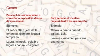 Casos
Para incluir una aclaración o
comentario explicativo dentro
de otra oración
Ejemplo:
El señor Díaz, jefe de la
empresa, siempre llegaba
temprano.
Laura, mi novia, odia ir a
lugares con mucha gente.
Para separar el vocativo
(sujeto) dentro de una oración
• Ejemplo:
• Cierra la puerta cuando
salgas, Luis.
• Jóvenes, estudien para sus
exámenes
 