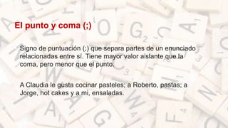 El punto y coma (;)
• Signo de puntuación (;) que separa partes de un enunciado
relacionadas entre sí. Tiene mayor valor aislante que la
coma, pero menor que el punto.
• A Claudia le gusta cocinar pasteles; a Roberto, pastas; a
Jorge, hot cakes y a mi, ensaladas.
 