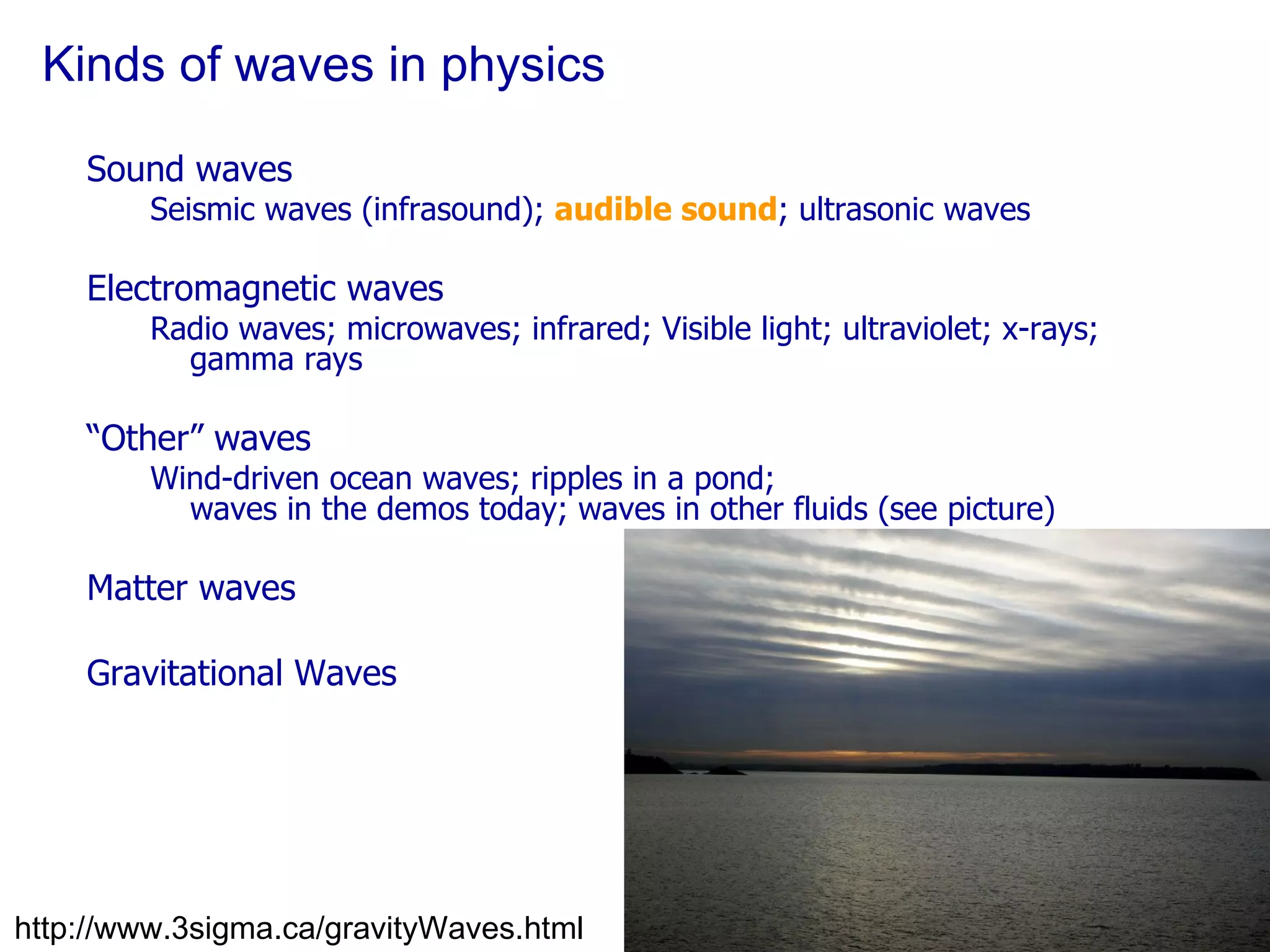 Kinds of waves in physics Sound waves Seismic waves (infrasound);  audible sound ; ultrasonic waves Electromagnetic waves Radio waves; microwaves; infrared; Visible light; ultraviolet; x-rays; gamma rays “ Other” waves Wind-driven ocean waves; ripples in a pond; waves in the demos today; waves in other fluids (see picture)  Matter waves Gravitational Waves http://www.3sigma.ca/gravityWaves.html 