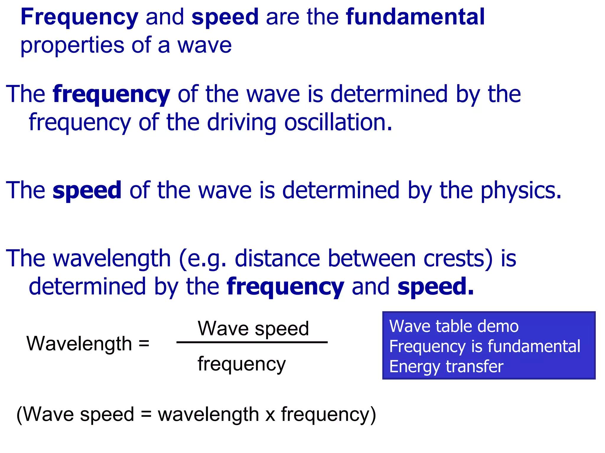 Frequency  and  speed  are the  fundamental  properties of a wave The  frequency  of the wave is determined by the frequency of the driving oscillation. The  speed  of the wave is determined by the physics. The wavelength (e.g. distance between crests) is determined by the  frequency  and  speed. (Wave speed = wavelength x frequency) Wave table demo Frequency is fundamental Energy transfer Wavelength = Wave speed frequency 