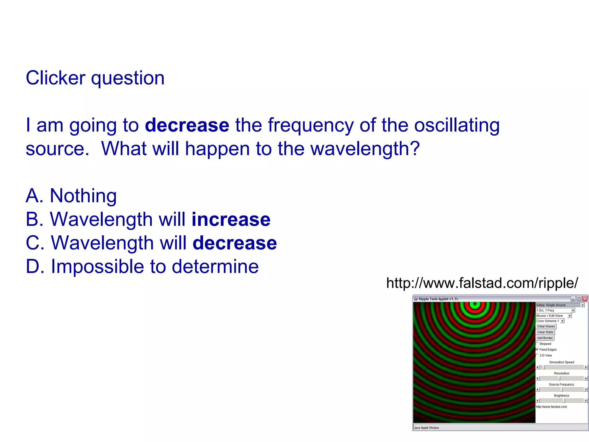 Clicker question I am going to  decrease  the frequency of the oscillating source.  What will happen to the wavelength? A. Nothing B. Wavelength will  increase C. Wavelength will  decrease D. Impossible to determine http://www.falstad.com/ripple/  