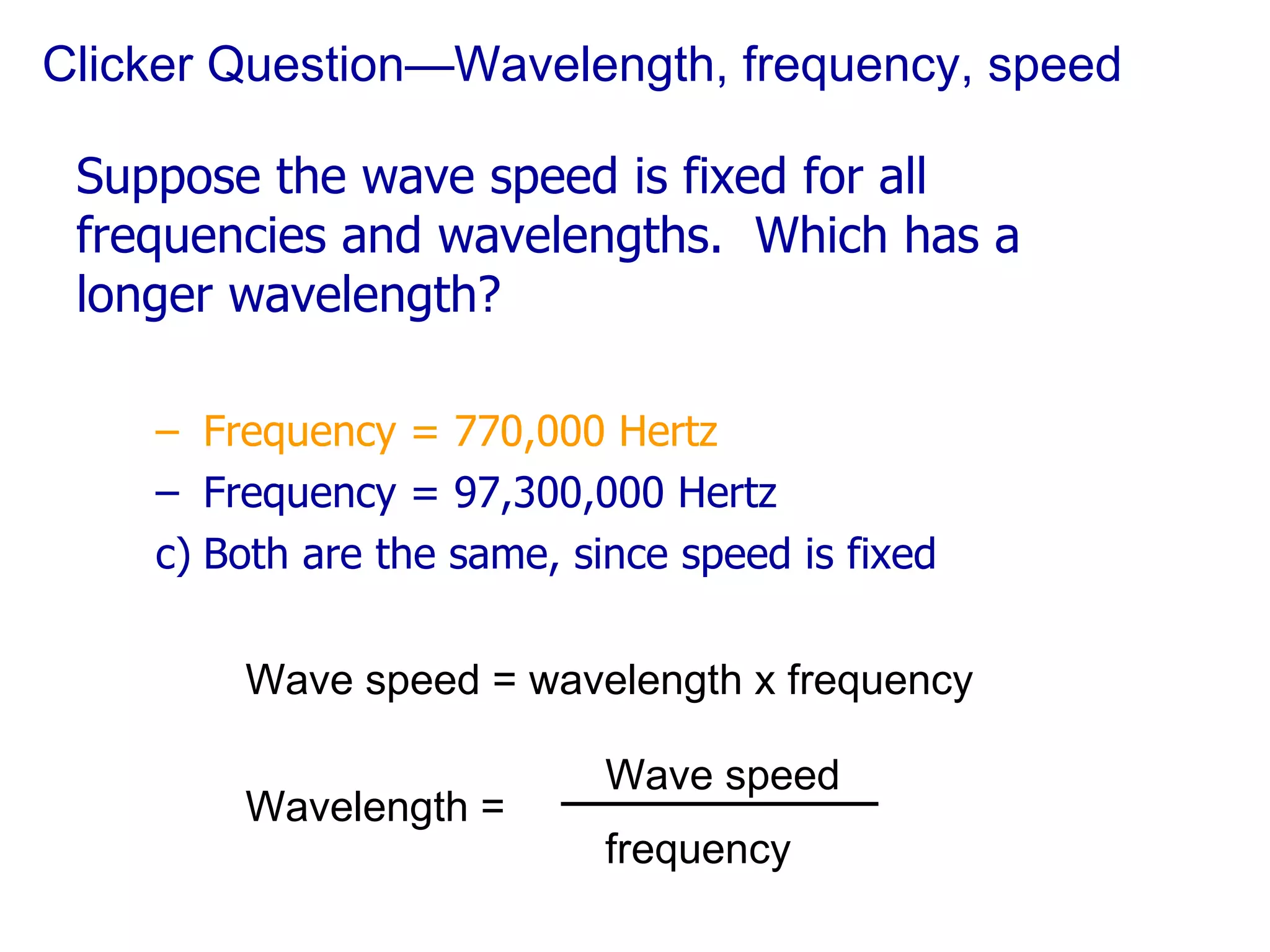 Clicker Question—Wavelength, frequency, speed Suppose the wave speed is fixed for all frequencies and wavelengths.  Which has a longer wavelength? Frequency = 770,000 Hertz Frequency = 97,300,000 Hertz Both are the same, since speed is fixed Wave speed = wavelength x frequency Wavelength = Wave speed frequency 