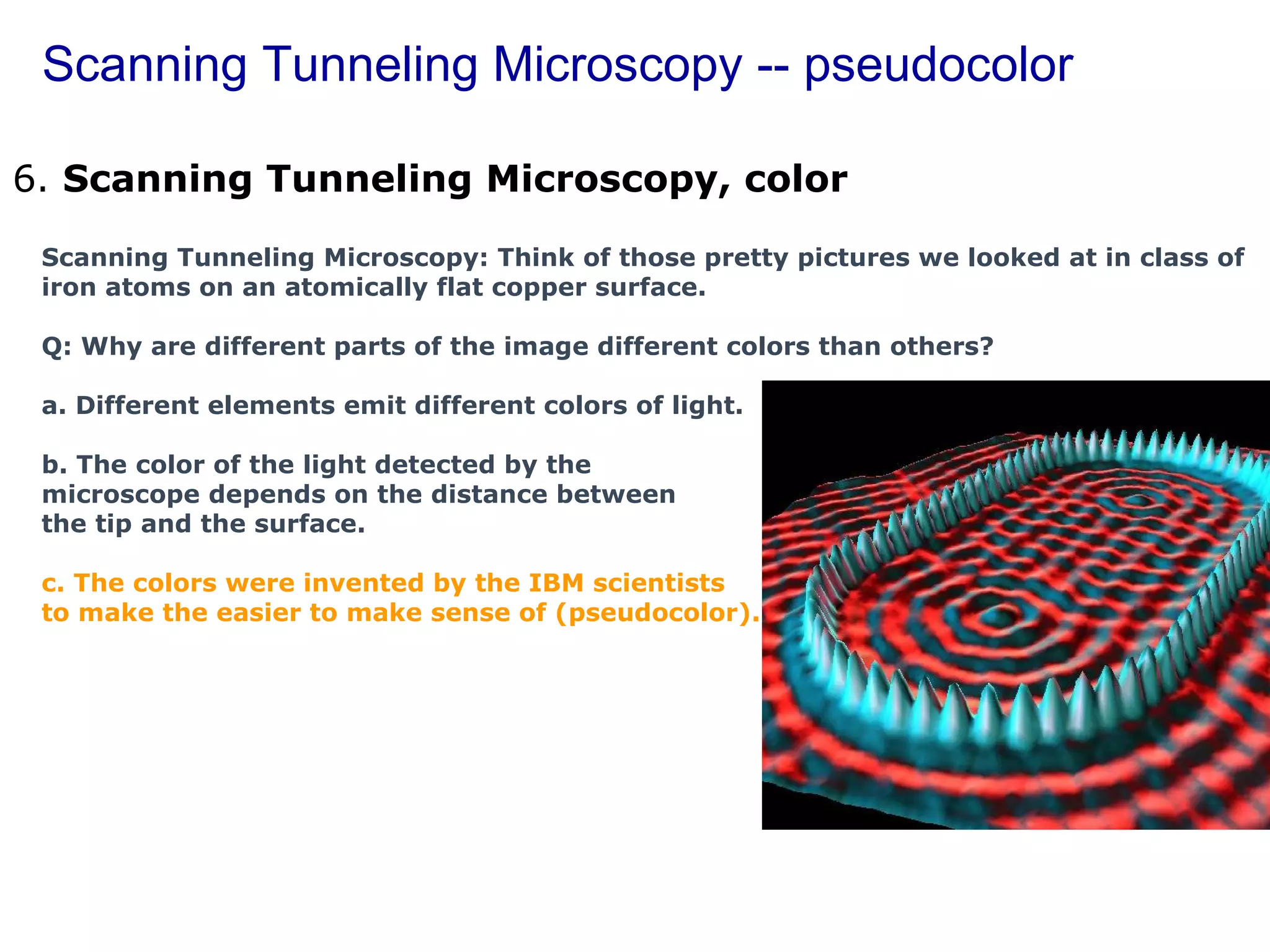 Scanning Tunneling Microscopy -- pseudocolor 6.  Scanning Tunneling Microscopy, color        Scanning Tunneling Microscopy: Think of those pretty pictures we looked at in class of iron atoms on an atomically flat copper surface.  Q: Why are different parts of the image different colors than others? a. Different elements emit different colors of light. b. The color of the light detected by the  microscope depends on the distance between  the tip and the surface. c. The colors were invented by the IBM scientists  to make the easier to make sense of (pseudocolor). 