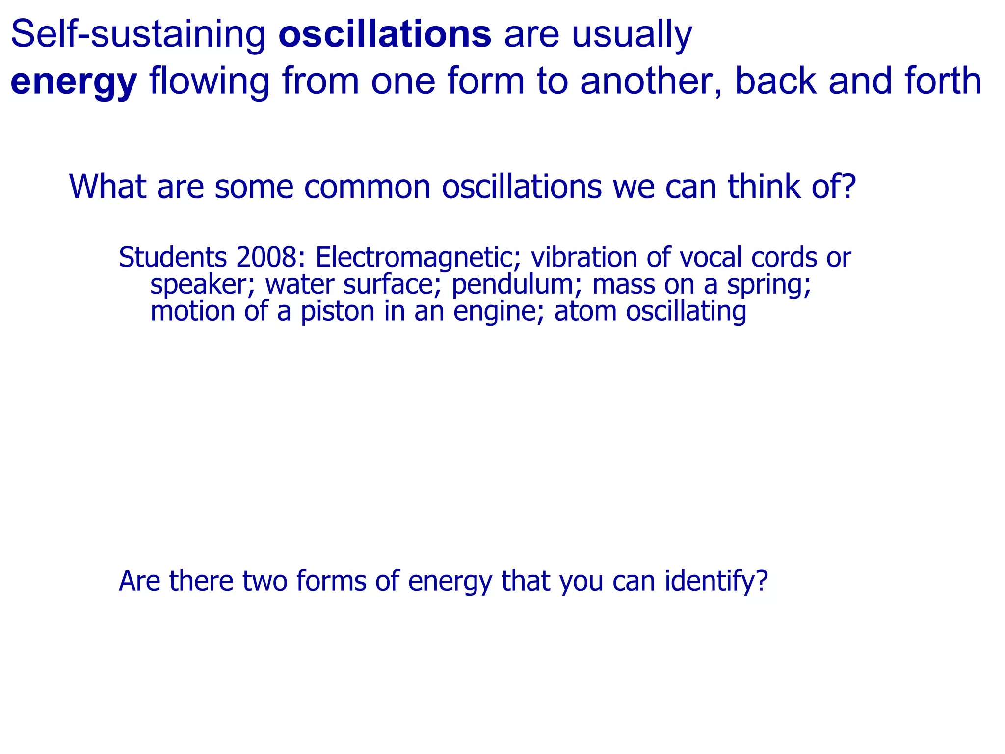 Self-sustaining  oscillations  are usually  energy  flowing from one form to another, back and forth What are some common oscillations we can think of? Students 2008: Electromagnetic; vibration of vocal cords or speaker; water surface; pendulum; mass on a spring; motion of a piston in an engine; atom oscillating Are there two forms of energy that you can identify? 