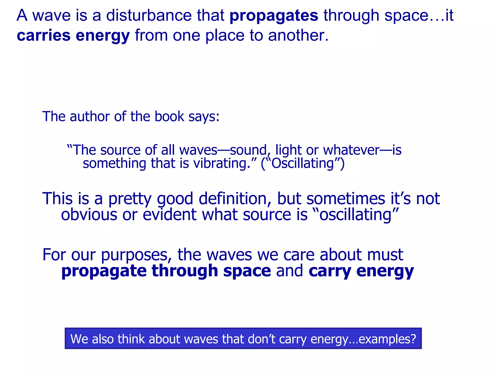 A wave is a disturbance that  propagates  through space…it  carries energy  from one place to another. The author of the book says: “ The source of all waves—sound, light or whatever—is something that is vibrating.” (“Oscillating”) This is a pretty good definition, but sometimes it’s not obvious or evident what source is “oscillating” For our purposes, the waves we care about must  propagate through space  and  carry energy We also think about waves that don’t carry energy…examples? 