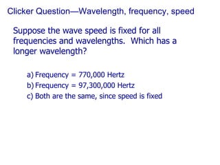 Clicker Question—Wavelength, frequency, speed Suppose the wave speed is fixed for all frequencies and wavelengths.  Which has a longer wavelength? Frequency = 770,000 Hertz Frequency = 97,300,000 Hertz Both are the same, since speed is fixed 