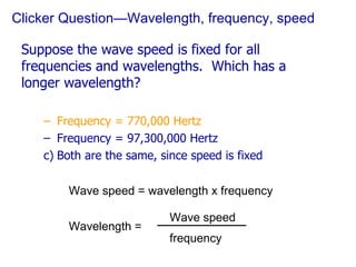 Clicker Question—Wavelength, frequency, speed Suppose the wave speed is fixed for all frequencies and wavelengths.  Which has a longer wavelength? Frequency = 770,000 Hertz Frequency = 97,300,000 Hertz Both are the same, since speed is fixed Wave speed = wavelength x frequency Wavelength = Wave speed frequency 
