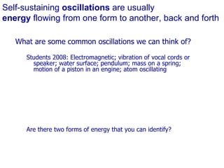 Self-sustaining  oscillations  are usually  energy  flowing from one form to another, back and forth What are some common oscillations we can think of? Students 2008: Electromagnetic; vibration of vocal cords or speaker; water surface; pendulum; mass on a spring; motion of a piston in an engine; atom oscillating Are there two forms of energy that you can identify? 