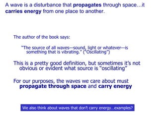 A wave is a disturbance that  propagates  through space…it  carries energy  from one place to another. The author of the book says: “ The source of all waves—sound, light or whatever—is something that is vibrating.” (“Oscillating”) This is a pretty good definition, but sometimes it’s not obvious or evident what source is “oscillating” For our purposes, the waves we care about must  propagate through space  and  carry energy We also think about waves that don’t carry energy…examples? 