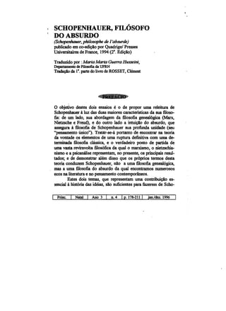 · ,
SCHOPENHAUER, FILOSOFO
DOABSURDO
(Schopenhauer, philosophe de I'absurde)
publicado em co-edicao por Quadrigel Presses
Universitairesde France, 1994 (2a
• Edi~io)
Traduzido por :Maria MartaGuerra Husseim,
Departamento de Filosofia da UFRN
T~~ da e. parte do livro de ROSSET, Clement
o objetivo destes dois ensaios e 0 de propor uma releitura de
Schopenhauer aluz das duas maiores caracteristicas da sua filoso­
fia: de um lado, sua abordagem da filosofia geneal6gica (Marx,
Nietzsche e Freud), e do outro lado a intui~io do absurdo, que
assegura afilosofia de Schopenhauer sua profunda unidade (seu
"pensamento unico"). Tratar-se-a portanto de encontrar na teoria
da vontade os elementos de uma ruptura definitiva com uma de­
terminada filosofia classica, e 0 verdadeiro ponto de partida de
uma vasta reviravolta filos6fica da qual 0 marxismo, 0 nietzschia­
nismo e a psicanaliserepresentam, no presente, os principais resul­
tados; e de demonstrar alem disso que os pr6prios termos desta
teoria conduzem Schopenhauer, nio a uma filosofia geneal6gica,
mas a uma filosofia do absurdo da qual encontramos numerosos
ecos na literatura e no pensamento contemporineos.
Estes dois temas, que representam uma contribuicao es­
sencial ahist6ria das ideias, sio suficientes para fazerem de Scho-
I Prine. I Natal I Ano 3 I D.4 Ip. 178-211 I jan.ldez.1996
 