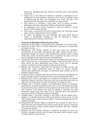 •

•
•
•
•

devem ser deixadas para que estourem sozinhas, pois a pele grudará
novamente.
Depois de um dia inteiro de trabalho é indicada a realização de um
escalda pés. É muito simples e relaxante. Para um bom resultado, antes
ou depois pode ser feito uma massagem com creme nos pés e em
seguida eles são colocados em uma bacia com água quente.
Para diminuir os inchaços; é bom deitar com as pernas elevadas.
Massagem relaxante e drenagem linfática são bastante indicadas.
As massagens com cremes relaxantes a base de cânfora e mentol
aliviam muito a tensão dos pés.
Para evitar o surgimento de frieiras os pés devem ser muito bem secos
após o banho, especialmente entre os dedos.
As meias de algodão são mais indicadas, pois esse tecido absorve
melhor a transpiração, protege os pés de bactérias e fungos
responsáveis por micoses e mau cheiro.

Protocolo de Massagem Relaxante para os Pés:
1. Acolhendo os pés: Segure os pés pelo dorso, acolhendo –os em suas mãos.
2. Acolhendo os pés: Faça um contato segurando a sola do pé, pressionando
por alguns minutos.
3. Alongamento das Pernas: Segure os pés logo acima do calcanhar,
acomodando os tornozelos nas palmas das mãos. Incline-se para trás e
lentamente alongue as pernas. Este procedimento também estica a parte
lombar das costas. As pernas podem tocar a superfície de apoio, uma vez
que a inclinação de seu corpo é que faz o alongamento.
4. Fricção dos Tornozelos: Posicione as mãos, com as palmas para cima lado a
lado no tornozelo de um pé, abaixo do maléolo. Faça leve pressão com as
mãos. Mova as mãos rapidamente para frente e para trás em sentidos
opostos, mantendo as mãos coladas na pele para não irritá-la.
5. Balanço dos Tornozelos: Segurando os tornozelos de ambos os pés, nas
palmas das mãos, balançá-los para os lados na mesma direção,
rotacionando gentilmente os pulsos. O movimento deve lembrar os de um
limpador de pára-brisas.
6. Fricção do Dorso: Coloque suas mãos em torno do pé com os polegares no
dorso, fazendo o mesmo movimento anterior com as palmas das mãos.
7. Balanço do Pé: Deixe o pé apoiar-se na superfície e coloque uma mão de
cada lado. Balance o pé de um lado para outro por empurrões leves entre as
mãos de uma forma solta. As mãos não apertam nem seguram o pé.
8. Rotação sob o Tornozelo: Segure o pé ligeiramente acima do calcanhar,
suportando o tornozelo na palma da mão. Com a outra mão segure os dedos
do pé de forma que a palma da mão pressione os seios do pé. Com esta
mão rotacione o pé, tendo como pivô da rotação o calcanhar que está
firmemente seguro pela outra mão. Puxe o calcanhar para você enquanto
rotaciona o pé em círculos para ambas as direções.
9. Rotação sobre o Tornozelo: Coloque a mão sobre o pé de maneira que o
polegar e o indicador fiquem em volta do tornozelo no dorso do pé. A outra
mão é posicionada como na técnica anterior. Promova rotações nos pés em
ambas as direções.
10. Alongamento do Tendão: Segure o calcanhar com a palma da mão. Com a
palma da outra mão pressione para frente os seios do pé, e puxe o calcanhar
para você de forma a esticar a parte posterior da perna. Não force, respeite
os limites do paciente.
11. Rotação dos Cinco Dedos: Alongue e rotacione os dedos de uma vez.
Coloque o polegar da outra mão no plexo solar para melhor suporte, tendo
os outros dedos no dorso do pé.

 