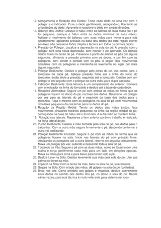 12. Alongamento e Rotação dos Dedos: Tome cada dedo de uma vez com o
polegar e o indicador. Puxe o dedo gentilmente, alongando-o, liberando as
articulações do dedo. Aproveite e rotacione o dedo em ambas direções.
13. Balanço dos Dedos: Coloque o hálux entre as palmas de duas mãos (se o pé
for pequeno, coloque o hálux entre os dedos mínimos de suas mãos).
Aplique o movimento de balanço com suas mãos para frente e para trás
opostamente, aplicando pressão na base dos dedos (se esta região estiver
sensível, não pressione forte). Repita a técnica em todos os demais dedos.
14. Pressão do Polegar: Localize a depressão na sola do pé. A pressão com o
polegar será feita nesta depressão, sem manter o pé apertado. Os demais
dedos ficam no dorso do pé. Pressione o ponto de ambos os pés por alguns
segundos, aliviando a pressão primeiro com os dedos, e por fim com os
polegares, sem perder o contato com os pés. A seguir faça movimentos
circulares com os polegares e mantenha-os levemente no lugar por mais
alguns segundos.
15. Polegar Deslizante: Deslize o polegar pelo dorso do pé, dos dedos para o
tornozelo de cada pé. Aplique pressão firme até a linha do início do
tornozelo, então alivie a pressão, seguindo até o tornozelo. Deslize com um
polegar e em seguida com o polegar da outra mão, para dupla passada.
16. Indicador Deslizante: Esta técnica é um complemento da anterior. Comece
com o indicador na linha do tornozelo e deslize até a base de cada dedo.
17. Rotações Alternadas: Segure um pé com ambas as mãos de forma que os
polegares fiquem no dorso do pé, na base dos dedos. Rotacione um polegar
por vez para as laterais do pé e seguindo da base dos dedos para o
tornozelo. Faça o mesmo com os polegares na sola do pé com movimentos
circulares pequenos do calcanhar para os dedos do pé.
18. Rotação da Região Medial: Tendo os dedos das mãos juntos, faça
movimentos circulares horários pequenos na linha da região medial do pé,
começando na base do hálux até o tornozelo. A outra mão se mantém firme.
19. Rotação nas laterais: Repete-se o item anterior porém o trabalho é realizado
na linha lateral do pé.
20. Punho Deslizante: Deslize a mão fechada pela sola do pé, dos dedos para o
calcanhar. Com a outra mão segure firmemente o pé, descendo conforme a
outra vai deslizando.
21. Polegar Deslizante Cruzado: Segure o pé com as mãos de forma que os
polegares fiquem na sola. Inicie nas laterais do pé com pressão firme,
deslizando os polegares até a outra lateral, retorne em seguida lateralmente.
Mova um polegar por vez, subindo e descendo toda a sola do pé.
22. Torcendo os Pés: Segure o pé com as duas mãos, como se fosse torcer uma
toalha e torça gentilmente cada mão para um lado em direções opostas.
Mova as mãos para cima e para baixo para torcer todo o pé.
23. Deslize Leve na Sola: Deslize levemente sua mão pela sola do pé. Use sua
palma ou dorso da mão.
24. Impacto na Sola: Com o dorso da mão, bata na sola do pé, suavemente.
25. Golpes na Sola: Com o lado das mãos, dê golpes na sola do pé (cutiladas).
26. Brisa nos pés: Como antídoto aos golpes e impactos, deslize suavemente
seus dedos no sentido dos dedos dos pé, no dorso e sola do pé. Repita
várias vezes, pois esta técnica é muito relaxante para sistema nervoso.

 