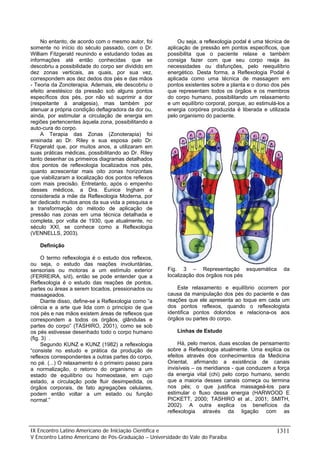 No entanto, de acordo com o mesmo autor, foi
somente no início do século passado, com o Dr.
William Fitzgerald reunindo e estudando todas as
informações até então conhecidas que se
descobriu a possibilidade do corpo ser dividido em
dez zonas verticais, as quais, por sua vez,
correspondem aos dez dedos dos pés e das mãos
- Teoria da Zonoterapia. Ademais, ele descobriu o
efeito anestésico da pressão sob alguns pontos
específicos dos pés, por não só suprimir a dor
(respeitante à analgesia), mas também por
atenuar a própria condição deflagradora da dor ou,
ainda, por estimular a circulação de energia em
regiões pertencentes àquela zona, possibilitando a
auto-cura do corpo.
A Terapia das Zonas (Zonoterapia) foi
ensinada ao Dr. Riley e sua esposa pelo Dr.
Fitzgerald que, por muitos anos, a utilizaram em
suas práticas médicas, possibilitando ao Dr. Riley
tanto desenhar os primeiros diagramas detalhados
dos pontos de reflexologia localizados nos pés,
quanto acrescentar mais oito zonas horizontais
que viabilizaram a localização dos pontos reflexos
com mais precisão. Entretanto, após o empenho
desses médicos, a Dra. Eunice Ingham é
considerada a mãe da Reflexologia Moderna, por
ter dedicado muitos anos da sua vida a pesquisa e
a transformação do método de aplicação de
pressão nas zonas em uma técnica detalhada e
completa, por volta de 1930, que atualmente, no
século XXI, se conhece como a Reflexologia
(VENNELLS, 2003).

Ou seja, a reflexologia podal é uma técnica de
aplicação de pressão em pontos específicos, que
possibilita que o paciente relaxe e também
consiga fazer com que seu corpo reaja às
necessidades ou disfunções, pelo reequilíbrio
energético. Desta forma, a Reflexologia Podal é
aplicada como uma técnica de massagem em
pontos existentes sobre a planta e o dorso dos pés
que representam todos os órgãos e os membros
do corpo humano, possibilitando um relaxamento
e um equilíbrio corporal, porque, ao estimulá-los a
energia corpórea produzida é liberada e utilizada
pelo organismo do paciente.

Definição
O termo reflexologia é o estudo dos reflexos,
ou seja, o estudo das reações involuntárias,
sensoriais ou motoras a um estímulo exterior
(FERREIRA, s/d), então se pode entender que a
Reflexologia é o estudo das reações de pontos,
partes ou áreas a serem tocados, pressionados ou
massageados.
Diante disso, define-se a Reflexologia como “a
ciência e a arte que lida com o princípio de que
nos pés e nas mãos existem áreas de reflexos que
correspondem a todos os órgãos, glândulas e
partes do corpo” (TASHIRO, 2001), como se sob
os pés estivesse desenhado todo o corpo humano
(fig. 3) .
Segundo KUNZ e KUNZ (1982) a reflexologia
“consiste no estudo e prática da produção de
reflexos correspondentes a outras partes do corpo,
no pé. (...) O relaxamento é o primeiro passo para
a normalização, o retorno do organismo a um
estado de equilíbrio ou homeostase, em cujo
estado, a circulação pode fluir desimpedida, os
órgãos corporais, de fato agregações celulares,
podem então voltar a um estado ou função
normal.”

Fig. 3 – Representação esquemática
localização dos órgãos nos pés

da

Este relaxamento e equilíbrio ocorrem por
causa da manipulação dos pés do paciente e das
reações que ele apresenta ao toque em cada um
dos pontos reflexos, quando o reflexologista
identifica pontos doloridos e relaciona-os aos
órgãos ou partes do corpo.
Linhas de Estudo
Há, pelo menos, duas escolas de pensamento
sobre a Reflexologia atualmente. Uma explica os
efeitos através dos conhecimentos da Medicina
Oriental, afirmando a existência de canais
invisíveis – os meridianos - que conduzem a força
da energia vital (chi) pelo corpo humano, sendo
que a maioria desses canais começa ou termina
nos pés; o que justifica massageá-los para
estimular o fluxo dessa energia (HARWOOD E
PICKETT, 2000; TASHIRO et al., 2001; SMITH,
2002). A outra explica os benefícios da
reflexologia através da ligação com as

IX Encontro Latino Americano de Iniciação Científica e
V Encontro Latino Americano de Pós-Graduação – Universidade do Vale do Paraíba

1311

 