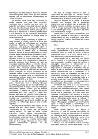terminações nervosas dos pés, nos quais existem
um número grande delas, sendo que esta corrente
defende que as terminações correspondem às
“zonas” do corpo.
No entanto, nada existe para comprovar ou
anular qualquer uma das duas correntes,
mostrando que a escolha por uma outra vai
depender mais das crenças, dos valores e até da
formação do reflexologista do que dos resultados
que uma ou outra corrente podem gerar, já que a
técnica e os efeitos são os mesmos; sendo assim
o que diferencia são as explicações embasadas
numa ou noutra fornecidas ao cliente sobre os
resultados obtidos.
Neste trabalho discute-se a reflexologia,
suas técnicas e efeitos segundo a linha que
explica a ação da reflexologia por aspectos
anatômico -fisiológicos. Diante disso, faz-se
necessário uma pequena introdução sobre o
funcionamento anatômico-fisiológico do organismo
humano. Pode-se afirmar que: a constante
produção e troca de energia das células do corpo
humano sendo bloqueada por quaisquer motivos,
deixa de chegar a algum músculo, órgão ou
glândula, diminuindo a capacidade deles, o que,
por sua vez, gera uma insuficiência no organismo,
podendo ocasionar uma doença, por isso ao
massagear os pontos reflexos e, estimular e liberar
a energia para circular por todo o organismo de
maneira mais adequada gera-se então, uma
sensação de equilíbrio e bem-estar no indivíduo,
dando condições ao próprio organismo de se
defender, ou seja, o corpo humano desfrutando da
sua energia, consegue reagir às outras formas de
desequilíbrio orgânico sejam eles estresses ou
doenças. (TASHIRO et al, 2001).
Acredita-se que os estímulos da reflexologia
estão relacionados com o Sistema Nervoso
(LOURENÇO, 2002), que por sua vez controla as
atividades rápidas do corpo, como as contrações
musculares, eventos vicerais que se alteram
rapidamente e mesmo de algumas secreções
glandulares endócrinas (GUYTON, 1998). Em
estudos realizados por Lourenço (2002) observouse que pacientes paraplégicos com rompimento de
medula não respondiam aos estímulos da
reflexologia podal, o que o levo a acreditar que os
estímulos da reflexologia passam pela medula
espinhal.
Nesse ponto é importante dizer sobre o tipo de
energia que está sendo falado. Energia é a
”propriedade de um sistema que lhe permite
realizar trabalho. Ela pode ter várias formas
(calorífica, cinética, elétrica, eletromagnética,
mecânica, potencial, química, radiante), que são
transformáveis umas nas outras (...). Em todas as
suas transformações há completa conservação
dela, isto é, a energia não pode ser criada, mas
apenas
transformada
(primeira
lei
da
termodinâmica)” .

Ou seja, a energia relaciona-se com a
capacidade de realização de trabalho. Nesta
pesquisa tratamos de organismo biológico logo, a
transformação é de energia potencial em cinética.
Segundo McArdie et al (1998) “a energia
presente nos alimento não é transferida
diretamente para as células para a realização de
trabalho biológico. (...) Ela é conduzida através do
ATP. A energia potencial dentro da molécula de
ATP é utilizada para todos os processos da célula
que necessitam de energia”.
Diante disso, é lícito dizer que toda forma que
facilite e/ou melhore a produção e a circulação
dessa energia por todo o organismo, deve gerar
benefícios para o indivíduo, interferindo até na sua
qualidade de vida.
Usos
A reflexologia tem sido muito usada como
terapia complementar, e sua popularidade está
crescendo cada vez mais no mundo ocidental
(JIRAINGMONGKOL. et al, 2002, SMITH. 2002) e
tem sido utilizado com os mais diversos fins.
Jiraingmongkol et al, realizaram um estudo
com 4 homens e 16 mulheres, e demonstraram
que a massagem nos pés é capaz de melhorar a
circulação sanguínea, o relaxamento e a
capacidade de autocura. Descobriu-se que o
toque estimula a secreção de endorfinas, além de
reduzir a dor e a ansiedade. Os resultados desse
estudo demonstraram que o biofeedback e a
temperatura antes da massagem nos pés eram
mais baixos que depois da massagem (p<0,01) e
que a pulsação média, a respiração média e a
pressão antes eram mais altas (p<0,01). Concluise, portanto que a massagem nos pés proporciona
boa circulação, relaxamento e conforto.
Hodkinson fala sobre o uso da reflexologia
como terapia complementar e alternativa no
suporte para tratamento oncológico, ela é usada
para diminuir os efeitos da quimioterapia. Ele
afirma que a reflexologia tem sido usada em
unidades oncológicas e tem ajudado a diminuir
náusea e vômito dos pacientes, e por isso acredita
que a reflexologia pode ajudar a melhorar o
sistema imunológico. Ainda segundo este autor,
alguns reflexologistas acreditam que a reflexologia
ajuda o corpo a aceitar a quimioterapia e a
melhorar a função dos rins, do fígado e de outros
órgãos.
Outro estudo realizado por Bishop e
McKinnon, no qual 50 crianças que sofriam de
constipação crônica, se submeteram a 6 sessões
de reflexologia de 30 minutos cada, uma vez por
semana. Ao final do tratamento houve uma
diminuição da incidência defecação na roupa e
aumentou a freqüência de idas ao banheiro.
BRYGG et al, fez um estudo com 40 pacientes
com asma bronquial, tinham idade entre 18 e 60

IX Encontro Latino Americano de Iniciação Científica e
V Encontro Latino Americano de Pós-Graduação – Universidade do Vale do Paraíba

1312

 