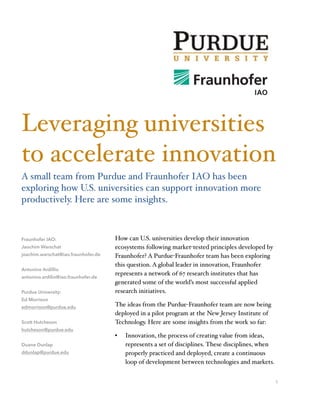 How can U.S. universities develop their innovation
ecosystems following market-tested principles developed by
Fraunhofer? A Purdue-Fraunhofer team has been exploring
this question. A global leader in innovation, Fraunhofer
represents a network of 67 research institutes that has
generated some of the world’s most successful applied
research initiatives.
The ideas from the Purdue-Fraunhofer team are now being
deployed in a pilot program at the New Jersey Institute of
Technology. Here are some insights from the work so far:
• Innovation, the process of creating value from ideas,
represents a set of disciplines. These disciplines, when
properly practiced and deployed, create a continuous
loop of development between technologies and markets.
1
Fraunhofer IAO:
Jaochim Warschat
joachim.warschat@iao.fraunhofer.de
Antonino Ardillio
antonino.ardilio@iao.fraunhofer.de
Purdue University:
Ed Morrison
edmorrison@purdue.edu
Scott Hutcheson
hutcheson@purdue.edu
Duane Dunlap
ddunlap@purdue.edu
Leveraging universities
to accelerate innovation
A small team from Purdue and Fraunhofer IAO has been
exploring how U.S. universities can support innovation more
productively. Here are some insights.
 