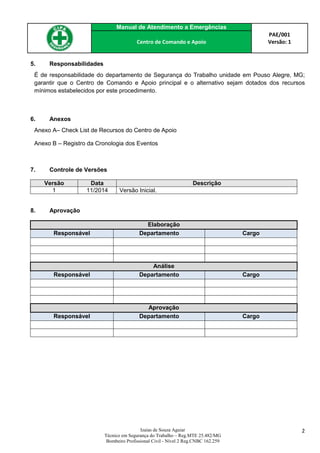Manual de Atendimento a Emergências
PAE/001
Versão: 1Centro de Comando e Apoio
Izaias de Souza Aguiar
Técnico em Segurança do Trabalho – Reg.MTE 25.482/MG
Bombeiro Profissional Civil - Nível 2 Reg.CNBC 162.259
2
5. Responsabilidades
É de responsabilidade do departamento de Segurança do Trabalho unidade em Pouso Alegre, MG;
garantir que o Centro de Comando e Apoio principal e o alternativo sejam dotados dos recursos
mínimos estabelecidos por este procedimento.
6. Anexos
Anexo A– Check List de Recursos do Centro de Apoio
Anexo B – Registro da Cronologia dos Eventos
7. Controle de Versões
Versão Data Descrição
1 11/2014 Versão Inicial.
8. Aprovação
Elaboração
Responsável Departamento Cargo
Análise
Responsável Departamento Cargo
Aprovação
Responsável Departamento Cargo
 