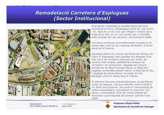 RemodelaciRemodelacióó Carretera d'EspluguesCarretera d'Esplugues
(Sector Institucional)(Sector Institucional)
Projectes d’Espai Públic
Ajuntament de Cornellà de Llobregat
PRESSUPOST: 5.413.560,43 €
DATA FINALITZACIÓ PREVISTA: estiu 2010
El projecte contempla la transformació del tram
central de la Ctera. d'Esplugues entre Av. Can Corts
i Av. Alps en un eix cívic que integra l’ entorn de la
Casa de la Vila, en un ‘nou centre’ per a Cornellà,
amb prioritat per als vianants i pel transport públic.
Les obres continuen la transformació iniciada en el
sector Alps, amb el nou viaducte de Renfe i el túnel
paral—lel al tramvia.
Aquestes obres van minvar els fluxos de trànsit a la
Ctera d’ Esplugues, fent possible ara disposar d’un
únic carril de circulació vehicular per sentit, de
voreres més amples, plataformes úniques de
circulació i de connexions espaials pel conjunt
format per la Plaça Francesc Macià, la Plaça de l’
Església, la Rambla Anselm Clavé, la Casa de la Vila,
l’ església de Santa Maria i la masia de Can
Maragall, entre d’ altres llocs d’ interès.
S’ eliminen barreres arquitectòniques, es pacifiquen
zones de descans i de jocs infantils, amb inclusió d’
un 'Racó de la lectura‘ i de punts d’ interpretació de
restes arqueològics, actualment en execució. Les
obres s’ emmarquen dins del ‘Fondo Estatal de
Inversión Local impulsat pel Govern Central l’ any
2009.
 