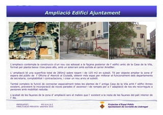 Projectes d’Espai Públic
Ajuntament de Cornellà de Llobregat
AmpliaciAmpliacióó Edifici AjuntamentEdifici Ajuntament
L’ampliació contempla la construcció d’un nou cos adossat a la façana posterior de l’ edifici antic de la Casa de la Vila,
format per planta baixa i tres pisos alts, amb un soterrani amb sortida al carrer Ametller.
L’ ampliació té una superfície total de 285m2 sobre rasant i de 125 m2 en subsòl. Té per objecte ampliar la zona d’
espera del públic de l’ Oficina d’ Atenció al Ciutadà, obtenir més espai per millorar el funcionament dels departaments
de secretaria, comptabilitat i contractacions, i crear un nou arxiu al subsòl.
També compleix la funció de connectar espacialment totes les plantes de l’ antiga Casa de la Vila amb l’ edifici Annex
existent, preveient la incorporació de noves parades d’ ascensor i de rampes per a l’ adaptació de tos els recorreguts a
persones amb mobilitat reduïda.
L’acabat de les façanes de la zona d’ ampliació serà el mateix que l’ existent a la resta de les façanes del pati interior de
l’ illa.
PRESSUPOST: 952.614,16 €
FINALITZACIÓ PREVISTA: setembre 2010
 
