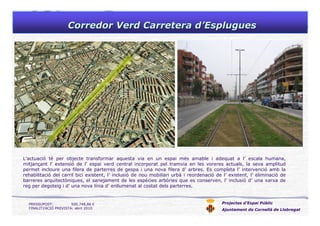 Corredor Verd Carretera dCorredor Verd Carretera d’’EspluguesEsplugues
Projectes d’Espai Públic
Ajuntament de Cornellà de Llobregat
L’actuació té per objecte transformar aquesta via en un espai més amable i adequat a l’ escala humana,
mitjançant l’ extensió de l’ espai verd central incorporat pel tramvia en les voreres actuals, la seva amplitud
permet incloure una filera de parterres de gespa i una nova filera d’ arbres. Es completa l’ intervenció amb la
rehabilitació del carril bici existent, l’ inclusió de nou mobiliari urbà i reordenació de l’ existent, l’ eliminació de
barreres arquitectòniques, el sanejament de les espècies arbòries que es conserven, l’ inclusió d’ una xarxa de
reg per degoteig i d’ una nova línia d’ enllumenat al costat dels parterres.
PRESSUPOST: 500.748,86 €
FINALITZACIÓ PREVISTA: abril 2010
 