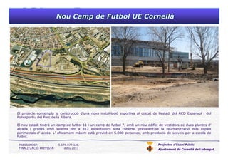 Nou Camp de Futbol UE CornellNou Camp de Futbol UE Cornellàà
Projectes d’Espai Públic
Ajuntament de Cornellà de Llobregat
El projecte contempla la construcció d’una nova instal—lació esportiva al costat de l’estadi del RCD Espanyol i del
Poliesportiu del Parc de la Ribera.
El nou estadi tindrà un camp de futbol 11 i un camp de futbol 7, amb un nou edifici de vestidors de dues plantes d’
alçada i grades amb seients per a 812 espectadors sota coberta, preveient-se la reurbanització dels espais
perimetrals d’ accés. L’ aforament màxim està previst en 5.000 persones, amb prestació de serveis per a escola de
futbol.
PRESSUPOST: 5.679.977,12€
FINALITZACIÓ PREVISTA: estiu 2011
 