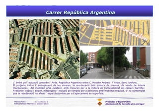 Projectes d’Espai Públic
Ajuntament de Cornellà de Llobregat
Carrer RepCarrer Repúública Argentinablica Argentina
L’ àmbit de l’ actuació comprèn l’ Avda. República Argentina entre C. Mossèn Andreu i l’ Avda. Sant Ildefons,
El projecte inclou l’ arranjament de les voreres, la reordenació dels quioscs de premsa, de venda de loteria
marquesines i del mobiliari urbà existent, amb mesures per a la millora de l’accessibilitat als carrers Garrofer,
Avellaner, Acàcia i Bedoll, mitjançant l’ inclusió de rampes per a persones amb mobilitat reduïda. S’ ha contemplat
que la reordenació no afecti l’ espai disponible per a l’aparcament en superfície.
PRESSUPOST: 2.141.702,37 €
FINALITZACIÓ PREVISTA: octubre 2010
 