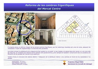 Reforma de les cambres frigorReforma de les cambres frigoríífiquesfiques
del Mercat Centredel Mercat Centre
Projectes d’Espai Públic
Ajuntament de Cornellà de Llobregat
El projecte preveu la reforma integral de les actuals cambres frigorífiques, que han esdevingut obsoletes per unes de noves, adequant les
necessitats d’ espai de magatzematge a la demanda dels paradistes.
Les obres inclouen la substitució de la màquina de fred existent en el subsòl i el seu trasllat a la planta baixa del mercat, en una nova sala
de màquines. Es revestiran els interiors de les cambres amb panells tèrmics, previ sanejat de l’existent i comprovació de la no existència de
filtracions de les parades del mercat en pis superiors).
També s’inclou la renovació del sistema elèctric i l’adequació de la distribució interior a les cambres en funció de les necessitats d’ ús
actuals.
ÀMBIT REFORMA
PRESSUPOST: 347.603 €
INICI PREVIST: estiu 2010
DURADA PREVISTA: 8 mesos
 