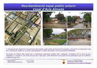 ReurbanitzaciReurbanitzacióó espai pespai púúblic entornblic entorn
Casal dCasal d’’AvisAvis AlmedaAlmeda
Projectes d’Espai Públic
Ajuntament de Cornellà de Llobregat
L’ actuació té per objecte la reconstrucció dels espais verds sobre els Ferrocarrils Catalans, però amb un tractament més
tou i enjardinat, dotant d’ un accés més adequat a l’ edifici del Casal d’ Avis recentment rehabilitat.
Es preveu la millora dels espais per a pràctiques esportives (futbol sala i bàsquet), l’ampliació de la zona de jocs
infantils$ i l’ inclusió d’ una zona de jocs per a get gran, amb eliminació d’una part de les petanques que no s’utilitza i
trasllat del pipi-can.
PRESSUPOST: 514.977,40 €
FINALITZACIÓ PREVISTA: agost 2010
 