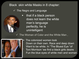 Black skin white Masks in 8 chapter:
 The Negro and Language
 that if a black person
does not learn the white
man’s language
perfectly, he is
unintelligent
 The Woman of Color and the White Man ,
 The colonized women look
Down on their own. Race and deep down
Want to be white. In “The Bluest Eye “of
‘ Toni Morrison ‘we find a black girls desire
Fun the blue eyes of white men and woman.
 