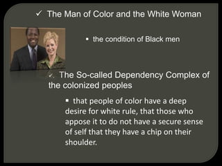  The Man of Color and the White Woman
 the condition of Black men
. The So-called Dependency Complex of
the colonized peoples
 that people of color have a deep
desire for white rule, that those who
appose it to do not have a secure sense
of self that they have a chip on their
shoulder.
 