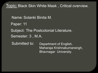Topic: Black Skin White Mask , Critical overview.
Name: Solanki Binita M.
Paper: 11
Subject: The Postcolonial Literature.
Semester: 3 , M.A.
Submitted to: Department of English,
Maharaja Krishnakumarsingh,
Bhavnagar University.
 
