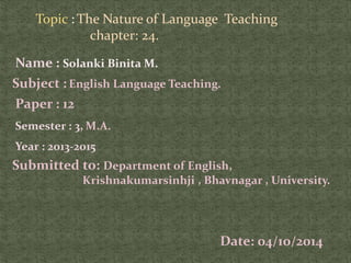 Topic : The Nature of Language Teaching 
chapter: 24. 
Name : Solanki Binita M. 
Subject : English Language Teaching. 
Paper : 12 
Semester : 3, M.A. 
Year : 2013-2015 
Submitted to: Department of English, 
Krishnakumarsinhji , Bhavnagar , University. 
Date: 04/10/2014 
 