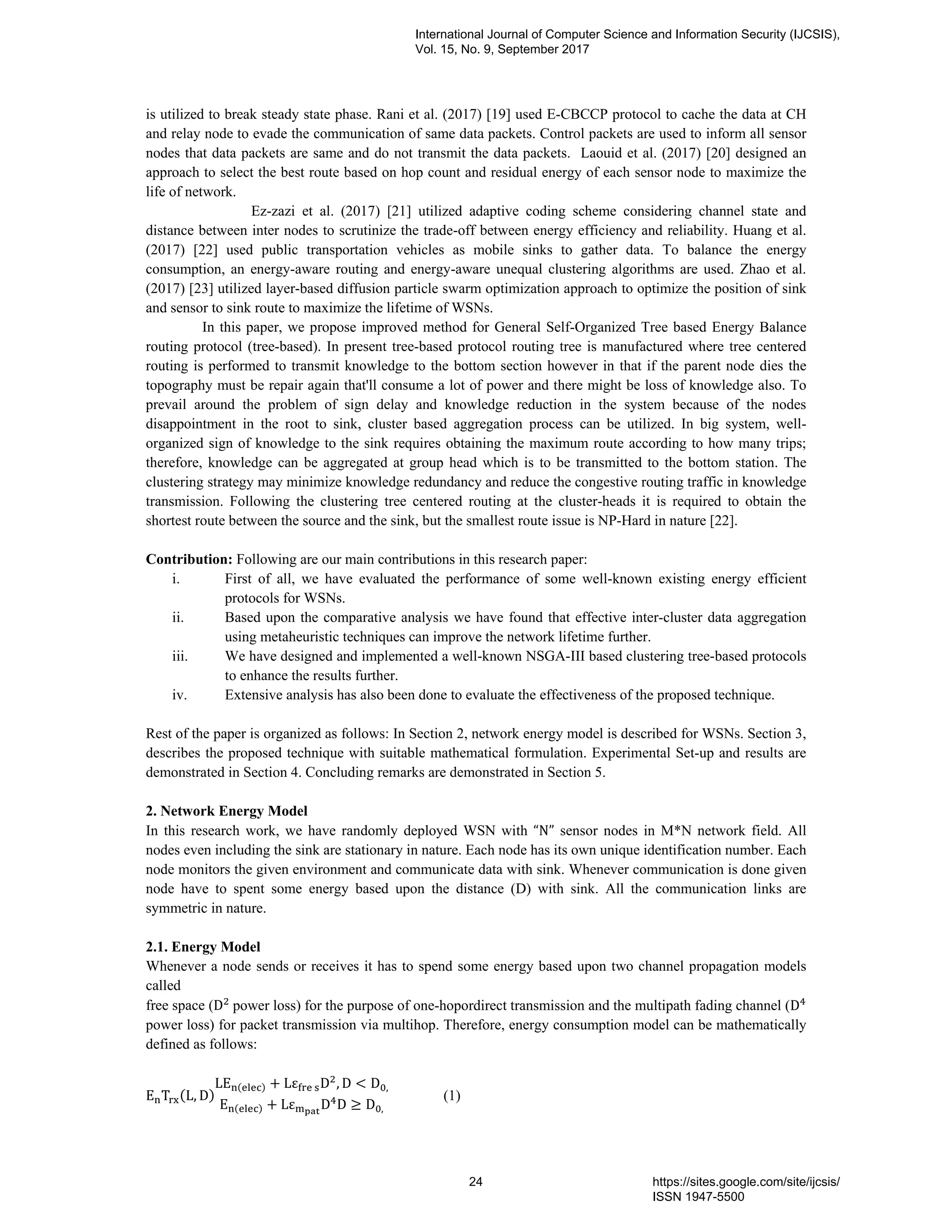 is utilized to break steady state phase. Rani et al. (2017) [19] used E-CBCCP protocol to cache the data at CH
and relay node to evade the communication of same data packets. Control packets are used to inform all sensor
nodes that data packets are same and do not transmit the data packets. Laouid et al. (2017) [20] designed an
approach to select the best route based on hop count and residual energy of each sensor node to maximize the
life of network.
Ez-zazi et al. (2017) [21] utilized adaptive coding scheme considering channel state and
distance between inter nodes to scrutinize the trade-off between energy efficiency and reliability. Huang et al.
(2017) [22] used public transportation vehicles as mobile sinks to gather data. To balance the energy
consumption, an energy-aware routing and energy-aware unequal clustering algorithms are used. Zhao et al.
(2017) [23] utilized layer-based diffusion particle swarm optimization approach to optimize the position of sink
and sensor to sink route to maximize the lifetime of WSNs.
In this paper, we propose improved method for General Self-Organized Tree based Energy Balance
routing protocol (tree-based). In present tree-based protocol routing tree is manufactured where tree centered
routing is performed to transmit knowledge to the bottom section however in that if the parent node dies the
topography must be repair again that'll consume a lot of power and there might be loss of knowledge also. To
prevail around the problem of sign delay and knowledge reduction in the system because of the nodes
disappointment in the root to sink, cluster based aggregation process can be utilized. In big system, well-
organized sign of knowledge to the sink requires obtaining the maximum route according to how many trips;
therefore, knowledge can be aggregated at group head which is to be transmitted to the bottom station. The
clustering strategy may minimize knowledge redundancy and reduce the congestive routing traffic in knowledge
transmission. Following the clustering tree centered routing at the cluster-heads it is required to obtain the
shortest route between the source and the sink, but the smallest route issue is NP-Hard in nature [22].
Contribution: Following are our main contributions in this research paper:
i. First of all, we have evaluated the performance of some well-known existing energy efficient
protocols for WSNs.
ii. Based upon the comparative analysis we have found that effective inter-cluster data aggregation
using metaheuristic techniques can improve the network lifetime further.
iii. We have designed and implemented a well-known NSGA-III based clustering tree-based protocols
to enhance the results further.
iv. Extensive analysis has also been done to evaluate the effectiveness of the proposed technique.
Rest of the paper is organized as follows: In Section 2, network energy model is described for WSNs. Section 3,
describes the proposed technique with suitable mathematical formulation. Experimental Set-up and results are
demonstrated in Section 4. Concluding remarks are demonstrated in Section 5.
2. Network Energy Model
In this research work, we have randomly deployed WSN with “N” sensor nodes in M*N network field. All
nodes even including the sink are stationary in nature. Each node has its own unique identification number. Each
node monitors the given environment and communicate data with sink. Whenever communication is done given
node have to spent some energy based upon the distance (D) with sink. All the communication links are
symmetric in nature.
2.1. Energy Model
Whenever a node sends or receives it has to spend some energy based upon two channel propagation models
called
free space (D 	power loss) for the purpose of one-hopordirect transmission and the multipath fading channel (D
power loss) for packet transmission via multihop. Therefore, energy consumption model can be mathematically
defined as follows:
E T (L, D)
LE ( ) + Lε 	 D , D < D ,
E ( ) + Lε D D ≥ D ,
(1)
International Journal of Computer Science and Information Security (IJCSIS),
Vol. 15, No. 9, September 2017
24 https://sites.google.com/site/ijcsis/
ISSN 1947-5500
 