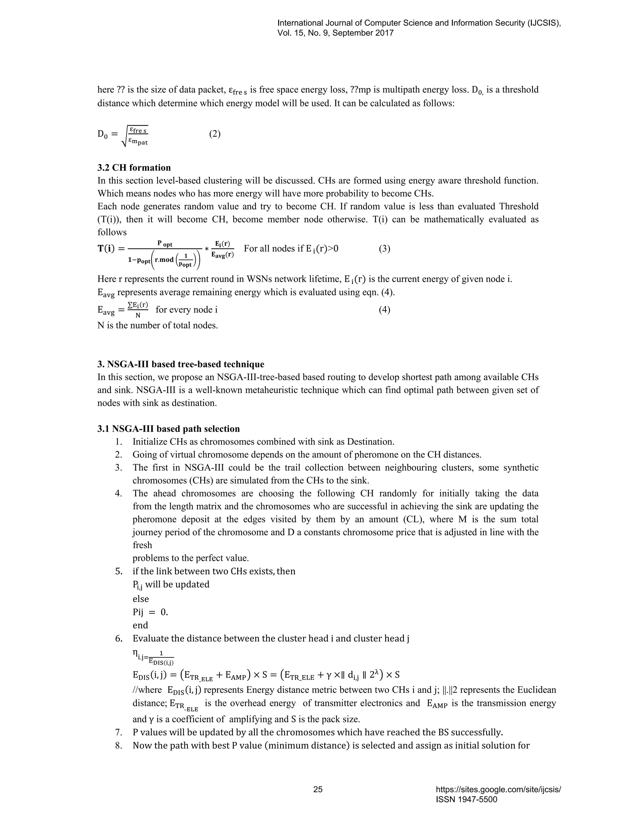 here ?? is the size of data packet, ε 	 is free space energy loss, ??mp is multipath energy loss. D , is a threshold
distance which determine which energy model will be used. It can be calculated as follows:
D = 	
(2)
3.2 CH formation
In this section level-based clustering will be discussed. CHs are formed using energy aware threshold function.
Which means nodes who has more energy will have more probability to become CHs.
Each node generates random value and try to become CH. If random value is less than evaluated Threshold
(T(i)), then it will become CH, become member node otherwise. T(i) can be mathematically evaluated as
follows
( ) =
	
. 	
	
	
∗
( )
( )
For all nodes if E	 (r)>0 (3)
Here r represents the current round in WSNs network lifetime, E	 (r) is the current energy of given node i.
E represents average remaining energy which is evaluated using eqn. (4).
E =
∑ ( )
for every node i (4)
N is the number of total nodes.
3. NSGA-III based tree-based technique
In this section, we propose an NSGA-III-tree-based based routing to develop shortest path among available CHs
and sink. NSGA-III is a well-known metaheuristic technique which can find optimal path between given set of
nodes with sink as destination.
3.1 NSGA-III based path selection
1. Initialize CHs as chromosomes combined with sink as Destination.
2. Going of virtual chromosome depends on the amount of pheromone on the CH distances.
3. The first in NSGA-III could be the trail collection between neighbouring clusters, some synthetic
chromosomes (CHs) are simulated from the CHs to the sink.
4. The ahead chromosomes are choosing the following CH randomly for initially taking the data
from the length matrix and the chromosomes who are successful in achieving the sink are updating the
pheromone deposit at the edges visited by them by an amount (CL), where M is the sum total
journey period of the chromosome and D a constants chromosome price that is adjusted in line with the
fresh
problems to the perfect value.
5. if	the	link	between	two	CHs	exists, then	
P, 	will	be	updated		
else	
Pij	 = 	0.
end
6. Evaluate	the	distance	between	the	cluster	head	i	and	cluster	head	j	
η .
( , )
E (i, j) = E _
+ E × S = E _ + γ ×∥ d , ∥ 2 × S
//where E (i, j)	represents Energy distance metric between two CHs i and j; ||.||2 represents the Euclidean
distance;	E _
	 is the overhead energy of transmitter electronics and E is the transmission energy
and	γ is a coefficient of amplifying and S is the pack size.
7. P	values	will	be	updated	by	all	the	chromosomes	which	have	reached	the	BS	successfully.	
8. Now	the	path	with	best	P	value	(minimum	distance)	is	selected	and	assign	as	initial	solution	for
International Journal of Computer Science and Information Security (IJCSIS),
Vol. 15, No. 9, September 2017
25 https://sites.google.com/site/ijcsis/
ISSN 1947-5500
 