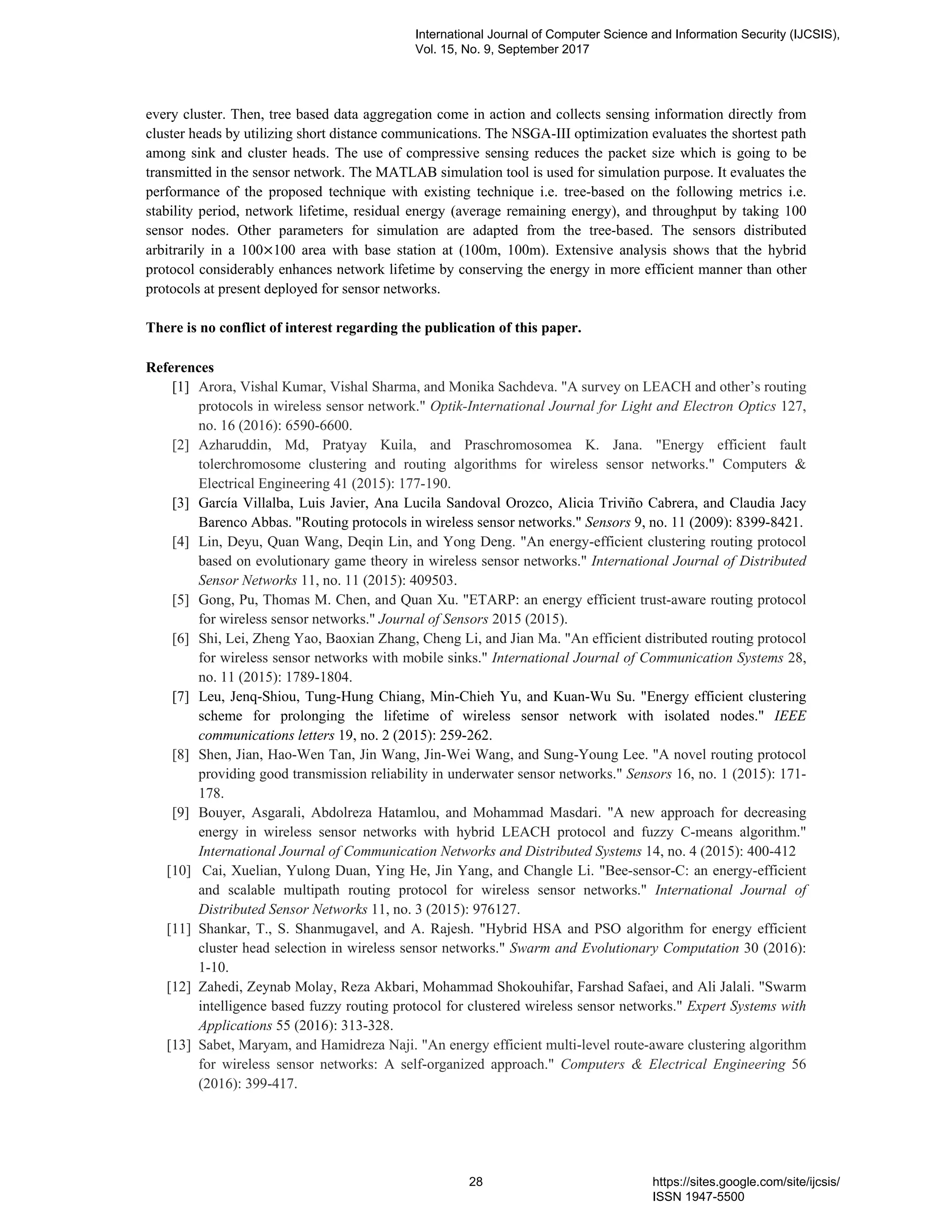 every cluster. Then, tree based data aggregation come in action and collects sensing information directly from
cluster heads by utilizing short distance communications. The NSGA-III optimization evaluates the shortest path
among sink and cluster heads. The use of compressive sensing reduces the packet size which is going to be
transmitted in the sensor network. The MATLAB simulation tool is used for simulation purpose. It evaluates the
performance of the proposed technique with existing technique i.e. tree-based on the following metrics i.e.
stability period, network lifetime, residual energy (average remaining energy), and throughput by taking 100
sensor nodes. Other parameters for simulation are adapted from the tree-based. The sensors distributed
arbitrarily in a 100×100 area with base station at (100m, 100m). Extensive analysis shows that the hybrid
protocol considerably enhances network lifetime by conserving the energy in more efficient manner than other
protocols at present deployed for sensor networks.
There is no conflict of interest regarding the publication of this paper.
References
[1] Arora, Vishal Kumar, Vishal Sharma, and Monika Sachdeva. "A survey on LEACH and other’s routing
protocols in wireless sensor network." Optik-International Journal for Light and Electron Optics 127,
no. 16 (2016): 6590-6600.
[2] Azharuddin, Md, Pratyay Kuila, and Praschromosomea K. Jana. "Energy efficient fault
tolerchromosome clustering and routing algorithms for wireless sensor networks." Computers &
Electrical Engineering 41 (2015): 177-190.
[3] García Villalba, Luis Javier, Ana Lucila Sandoval Orozco, Alicia Triviño Cabrera, and Claudia Jacy
Barenco Abbas. "Routing protocols in wireless sensor networks." Sensors 9, no. 11 (2009): 8399-8421.
[4] Lin, Deyu, Quan Wang, Deqin Lin, and Yong Deng. "An energy-efficient clustering routing protocol
based on evolutionary game theory in wireless sensor networks." International Journal of Distributed
Sensor Networks 11, no. 11 (2015): 409503.
[5] Gong, Pu, Thomas M. Chen, and Quan Xu. "ETARP: an energy efficient trust-aware routing protocol
for wireless sensor networks." Journal of Sensors 2015 (2015).
[6] Shi, Lei, Zheng Yao, Baoxian Zhang, Cheng Li, and Jian Ma. "An efficient distributed routing protocol
for wireless sensor networks with mobile sinks." International Journal of Communication Systems 28,
no. 11 (2015): 1789-1804.
[7] Leu, Jenq-Shiou, Tung-Hung Chiang, Min-Chieh Yu, and Kuan-Wu Su. "Energy efficient clustering
scheme for prolonging the lifetime of wireless sensor network with isolated nodes." IEEE
communications letters 19, no. 2 (2015): 259-262.
[8] Shen, Jian, Hao-Wen Tan, Jin Wang, Jin-Wei Wang, and Sung-Young Lee. "A novel routing protocol
providing good transmission reliability in underwater sensor networks." Sensors 16, no. 1 (2015): 171-
178.
[9] Bouyer, Asgarali, Abdolreza Hatamlou, and Mohammad Masdari. "A new approach for decreasing
energy in wireless sensor networks with hybrid LEACH protocol and fuzzy C-means algorithm."
International Journal of Communication Networks and Distributed Systems 14, no. 4 (2015): 400-412
[10] Cai, Xuelian, Yulong Duan, Ying He, Jin Yang, and Changle Li. "Bee-sensor-C: an energy-efficient
and scalable multipath routing protocol for wireless sensor networks." International Journal of
Distributed Sensor Networks 11, no. 3 (2015): 976127.
[11] Shankar, T., S. Shanmugavel, and A. Rajesh. "Hybrid HSA and PSO algorithm for energy efficient
cluster head selection in wireless sensor networks." Swarm and Evolutionary Computation 30 (2016):
1-10.
[12] Zahedi, Zeynab Molay, Reza Akbari, Mohammad Shokouhifar, Farshad Safaei, and Ali Jalali. "Swarm
intelligence based fuzzy routing protocol for clustered wireless sensor networks." Expert Systems with
Applications 55 (2016): 313-328.
[13] Sabet, Maryam, and Hamidreza Naji. "An energy efficient multi-level route-aware clustering algorithm
for wireless sensor networks: A self-organized approach." Computers & Electrical Engineering 56
(2016): 399-417.
International Journal of Computer Science and Information Security (IJCSIS),
Vol. 15, No. 9, September 2017
28 https://sites.google.com/site/ijcsis/
ISSN 1947-5500
 