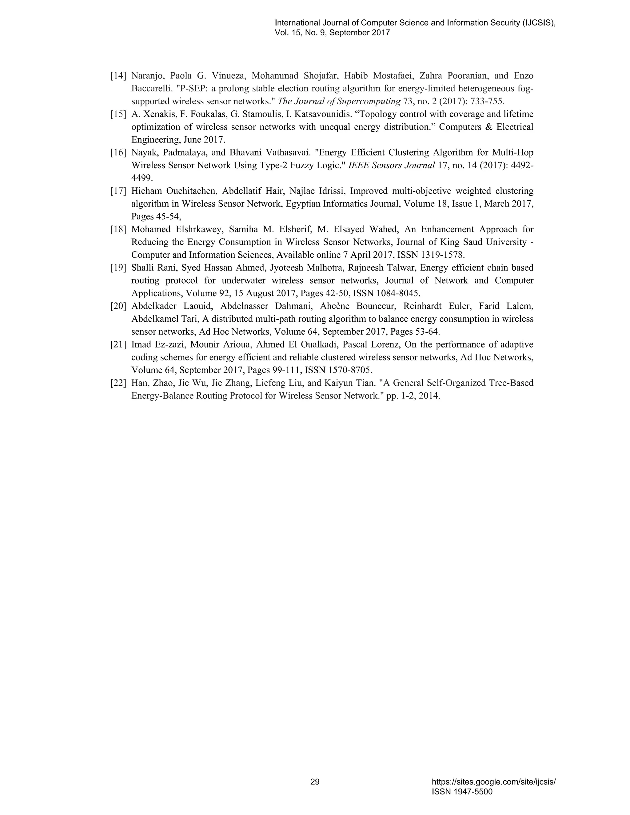 [14] Naranjo, Paola G. Vinueza, Mohammad Shojafar, Habib Mostafaei, Zahra Pooranian, and Enzo
Baccarelli. "P-SEP: a prolong stable election routing algorithm for energy-limited heterogeneous fog-
supported wireless sensor networks." The Journal of Supercomputing 73, no. 2 (2017): 733-755.
[15] A. Xenakis, F. Foukalas, G. Stamoulis, I. Katsavounidis. “Topology control with coverage and lifetime
optimization of wireless sensor networks with unequal energy distribution.” Computers & Electrical
Engineering, June 2017.
[16] Nayak, Padmalaya, and Bhavani Vathasavai. "Energy Efficient Clustering Algorithm for Multi-Hop
Wireless Sensor Network Using Type-2 Fuzzy Logic." IEEE Sensors Journal 17, no. 14 (2017): 4492-
4499.
[17] Hicham Ouchitachen, Abdellatif Hair, Najlae Idrissi, Improved multi-objective weighted clustering
algorithm in Wireless Sensor Network, Egyptian Informatics Journal, Volume 18, Issue 1, March 2017,
Pages 45-54,
[18] Mohamed Elshrkawey, Samiha M. Elsherif, M. Elsayed Wahed, An Enhancement Approach for
Reducing the Energy Consumption in Wireless Sensor Networks, Journal of King Saud University -
Computer and Information Sciences, Available online 7 April 2017, ISSN 1319-1578.
[19] Shalli Rani, Syed Hassan Ahmed, Jyoteesh Malhotra, Rajneesh Talwar, Energy efficient chain based
routing protocol for underwater wireless sensor networks, Journal of Network and Computer
Applications, Volume 92, 15 August 2017, Pages 42-50, ISSN 1084-8045.
[20] Abdelkader Laouid, Abdelnasser Dahmani, Ahcène Bounceur, Reinhardt Euler, Farid Lalem,
Abdelkamel Tari, A distributed multi-path routing algorithm to balance energy consumption in wireless
sensor networks, Ad Hoc Networks, Volume 64, September 2017, Pages 53-64.
[21] Imad Ez-zazi, Mounir Arioua, Ahmed El Oualkadi, Pascal Lorenz, On the performance of adaptive
coding schemes for energy efficient and reliable clustered wireless sensor networks, Ad Hoc Networks,
Volume 64, September 2017, Pages 99-111, ISSN 1570-8705.
[22] Han, Zhao, Jie Wu, Jie Zhang, Liefeng Liu, and Kaiyun Tian. "A General Self-Organized Tree-Based
Energy-Balance Routing Protocol for Wireless Sensor Network." pp. 1-2, 2014.
International Journal of Computer Science and Information Security (IJCSIS),
Vol. 15, No. 9, September 2017
29 https://sites.google.com/site/ijcsis/
ISSN 1947-5500
 