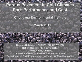 Porous Pavement in Cold ClimatesPorous Pavement in Cold Climates
Part: Performance and CostPart: Performance and Cost
Onondaga Environmental InstituteOnondaga Environmental Institute
17 March 201117 March 2011
Thomas Ballestero, PhD, PE, PH, CGWP, PG,Thomas Ballestero, PhD, PE, PH, CGWP, PG,
Robert Roseen, PE, PhD, D.WRE,Robert Roseen, PE, PhD, D.WRE,
James Houle, CPSWQJames Houle, CPSWQ
University of New Hampshire Stormwater CenterUniversity of New Hampshire Stormwater Center
Department of Civil Engineering, University of New HampshireDepartment of Civil Engineering, University of New Hampshire
 