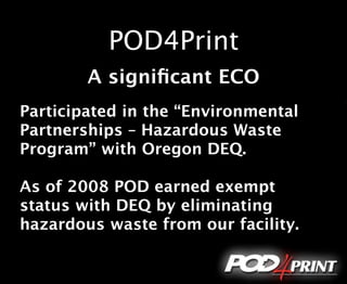 POD4Print
        A signiﬁcant ECO
Participated in the “Environmental
Partnerships – Hazardous Waste
Program” with Oregon DEQ.

As of 2008 POD earned exempt
status with DEQ by eliminating
hazardous waste from our facility.
 