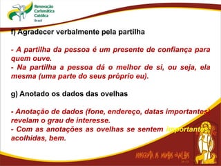 f) Agradecer verbalmente pela partilha
- A partilha da pessoa é um presente de confiança para
quem ouve.
- Na partilha a pessoa dá o melhor de si, ou seja, ela
mesma (uma parte do seus próprio eu).
g) Anotado os dados das ovelhas
- Anotação de dados (fone, endereço, datas importantes)
revelam o grau de interesse.
- Com as anotações as ovelhas se sentem importantes,
acolhidas, bem.
 