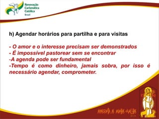 h) Agendar horários para partilha e para visitas
- O amor e o interesse precisam ser demonstrados
- É impossível pastorear sem se encontrar
-A agenda pode ser fundamental
-Tempo é como dinheiro, jamais sobra, por isso é
necessário agendar, comprometer.
 