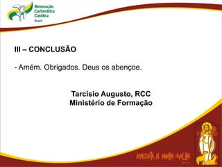 III – CONCLUSÃO
- Amém. Obrigados. Deus os abençoe.
Tarcísio Augusto, RCC
Ministério de Formação
 